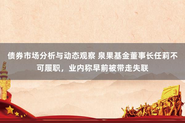 债券市场分析与动态观察 泉果基金董事长任莉不可履职，业内称早前被带走失联