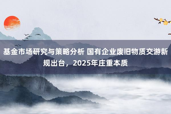 基金市场研究与策略分析 国有企业废旧物质交游新规出台，2025年庄重本质