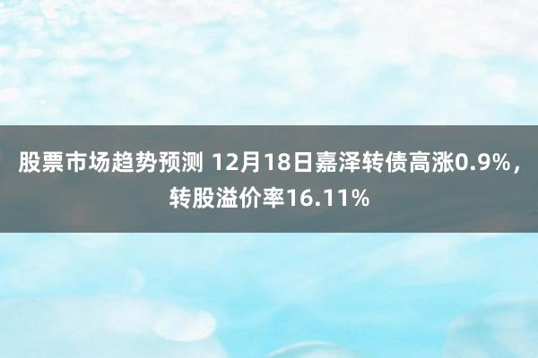 股票市场趋势预测 12月18日嘉泽转债高涨0.9%，转股溢价率16.11%