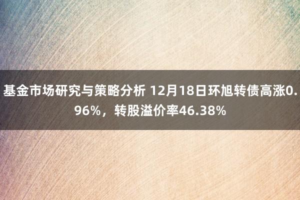 基金市场研究与策略分析 12月18日环旭转债高涨0.96%，转股溢价率46.38%