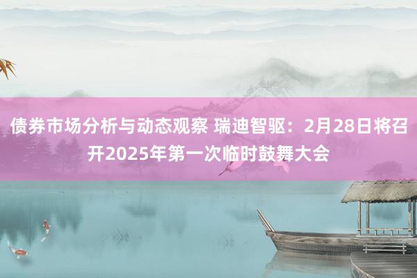 债券市场分析与动态观察 瑞迪智驱：2月28日将召开2025年第一次临时鼓舞大会