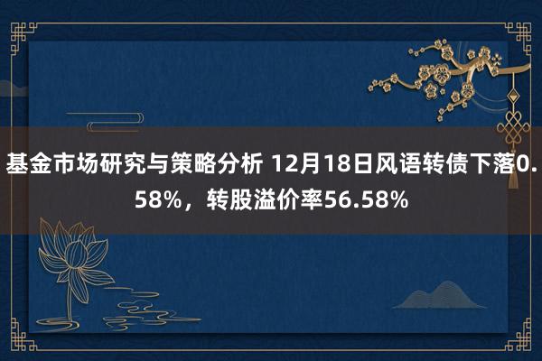 基金市场研究与策略分析 12月18日风语转债下落0.58%，转股溢价率56.58%