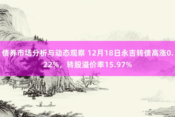 债券市场分析与动态观察 12月18日永吉转债高涨0.22%，转股溢价率15.97%