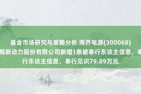 基金市场研究与策略分析 南齐电源(300068)控股的四川南齐国舰新动力股份有限公司新增1条被奉行东谈主信息，奉行见识79.89万元