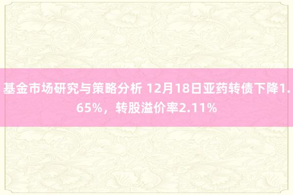 基金市场研究与策略分析 12月18日亚药转债下降1.65%，转股溢价率2.11%