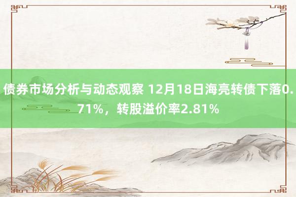 债券市场分析与动态观察 12月18日海亮转债下落0.71%，转股溢价率2.81%