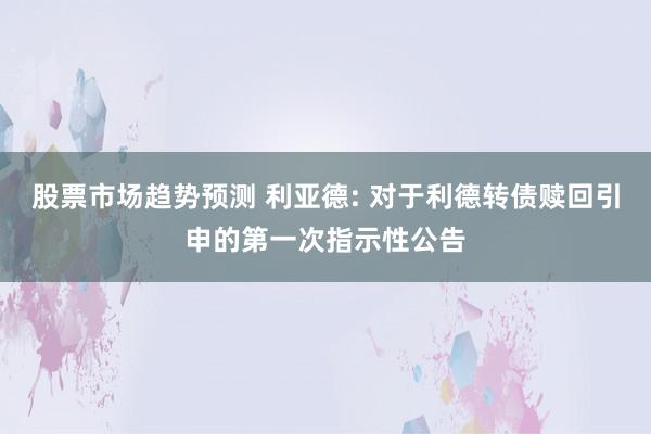 股票市场趋势预测 利亚德: 对于利德转债赎回引申的第一次指示性公告