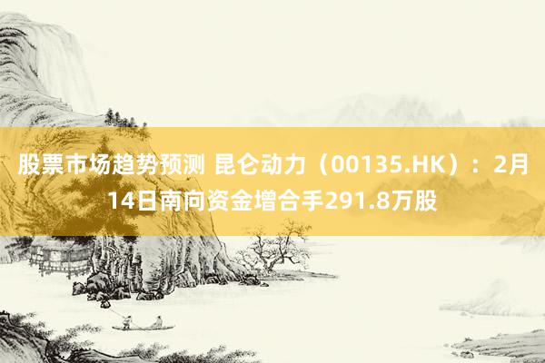 股票市场趋势预测 昆仑动力（00135.HK）：2月14日南向资金增合手291.8万股