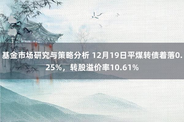 基金市场研究与策略分析 12月19日平煤转债着落0.25%，转股溢价率10.61%