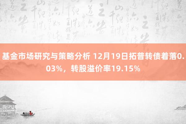 基金市场研究与策略分析 12月19日拓普转债着落0.03%，转股溢价率19.15%