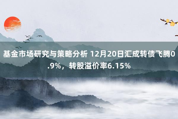 基金市场研究与策略分析 12月20日汇成转债飞腾0.9%，转股溢价率6.15%