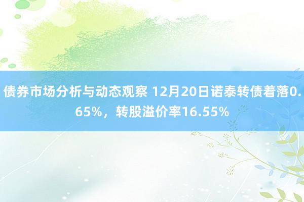 债券市场分析与动态观察 12月20日诺泰转债着落0.65%，转股溢价率16.55%