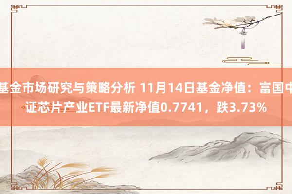 基金市场研究与策略分析 11月14日基金净值：富国中证芯片产业ETF最新净值0.7741，跌3.73%