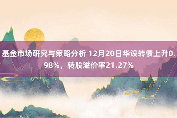 基金市场研究与策略分析 12月20日华设转债上升0.98%，转股溢价率21.27%