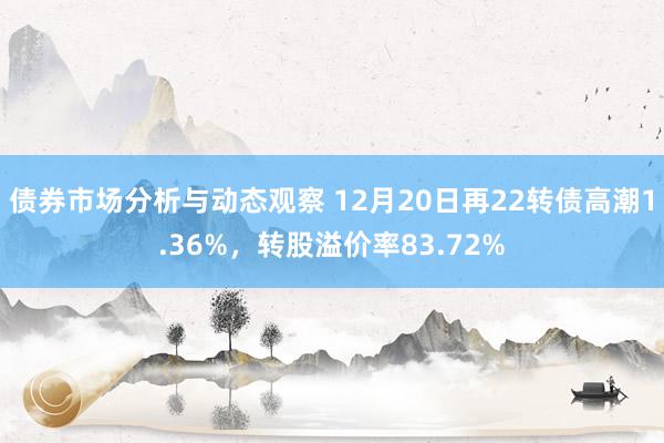 债券市场分析与动态观察 12月20日再22转债高潮1.36%，转股溢价率83.72%