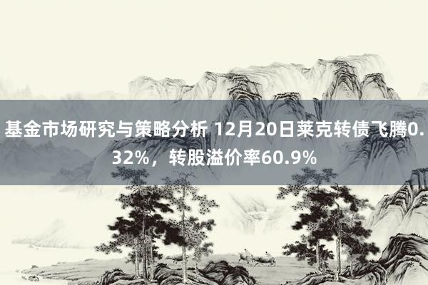 基金市场研究与策略分析 12月20日莱克转债飞腾0.32%，转股溢价率60.9%