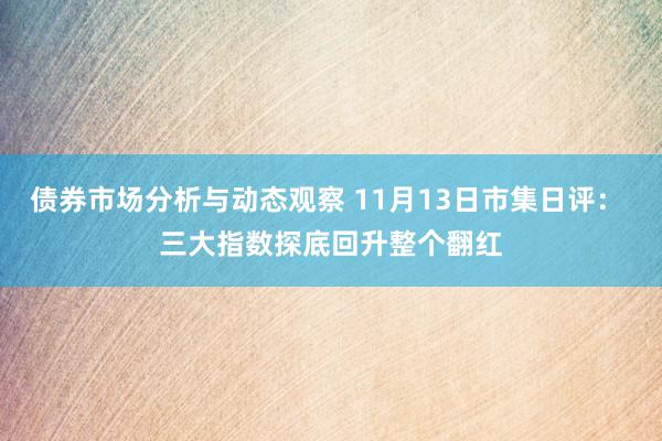 债券市场分析与动态观察 11月13日市集日评： 三大指数探底回升整个翻红