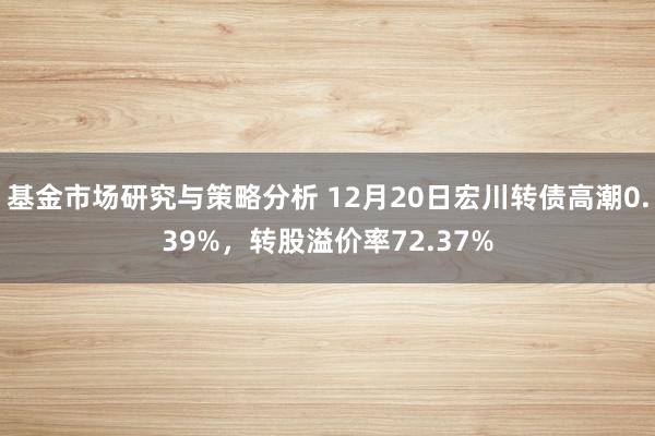 基金市场研究与策略分析 12月20日宏川转债高潮0.39%，转股溢价率72.37%