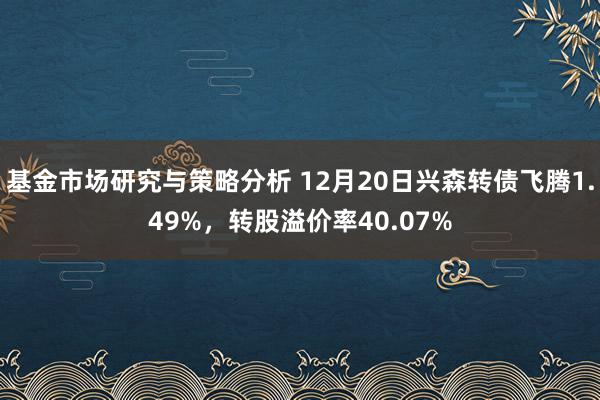 基金市场研究与策略分析 12月20日兴森转债飞腾1.49%，转股溢价率40.07%