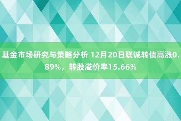 基金市场研究与策略分析 12月20日联诚转债高涨0.89%，转股溢价率15.66%