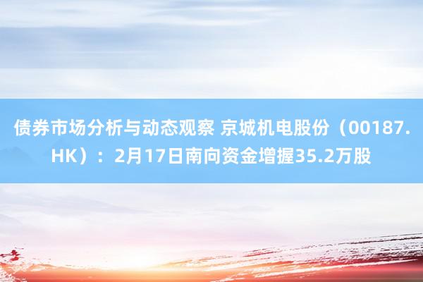 债券市场分析与动态观察 京城机电股份（00187.HK）：2月17日南向资金增握35.2万股