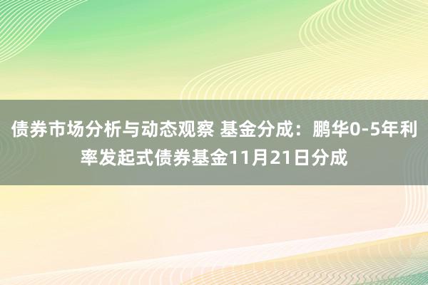 债券市场分析与动态观察 基金分成：鹏华0-5年利率发起式债券基金11月21日分成