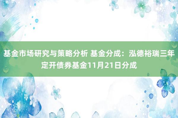 基金市场研究与策略分析 基金分成：泓德裕瑞三年定开债券基金11月21日分成