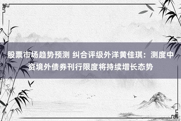 股票市场趋势预测 纠合评级外洋黄佳琪：测度中资境外债券刊行限度将持续增长态势