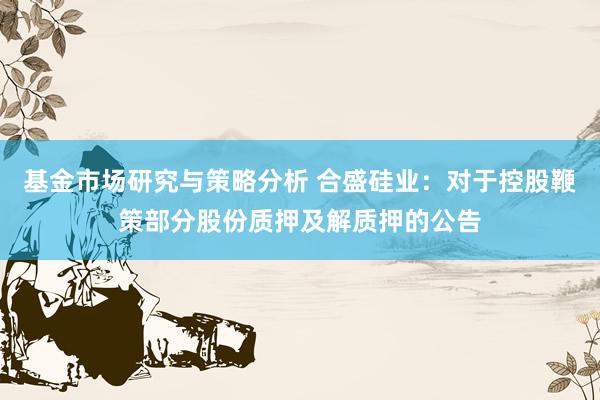 基金市场研究与策略分析 合盛硅业：对于控股鞭策部分股份质押及解质押的公告