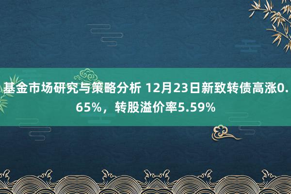 基金市场研究与策略分析 12月23日新致转债高涨0.65%，转股溢价率5.59%