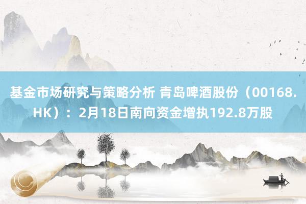 基金市场研究与策略分析 青岛啤酒股份（00168.HK）：2月18日南向资金增执192.8万股