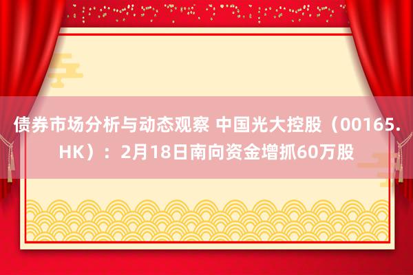 债券市场分析与动态观察 中国光大控股（00165.HK）：2月18日南向资金增抓60万股