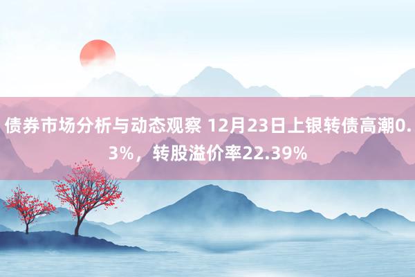 债券市场分析与动态观察 12月23日上银转债高潮0.3%，转股溢价率22.39%