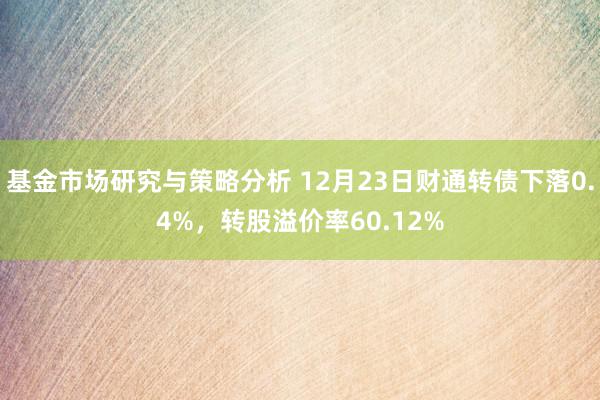 基金市场研究与策略分析 12月23日财通转债下落0.4%，转股溢价率60.12%