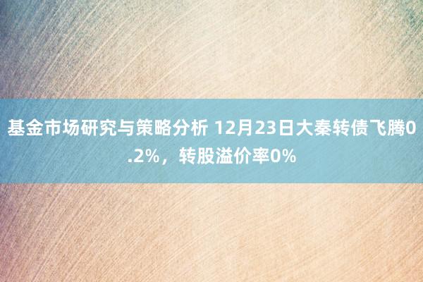 基金市场研究与策略分析 12月23日大秦转债飞腾0.2%，转股溢价率0%