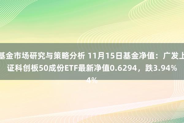 基金市场研究与策略分析 11月15日基金净值：广发上证科创板50成份ETF最新净值0.6294，跌3.94%