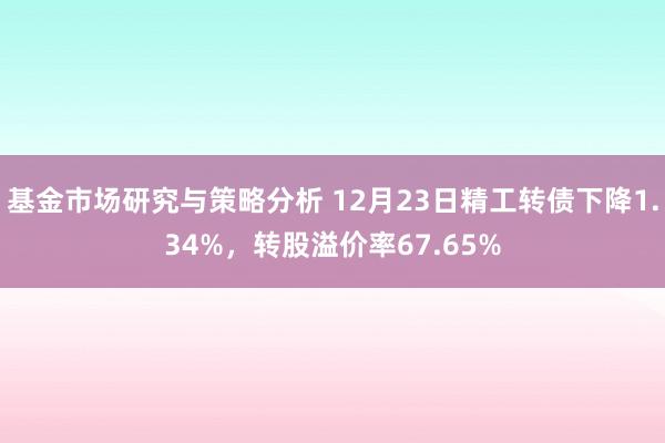 基金市场研究与策略分析 12月23日精工转债下降1.34%，转股溢价率67.65%