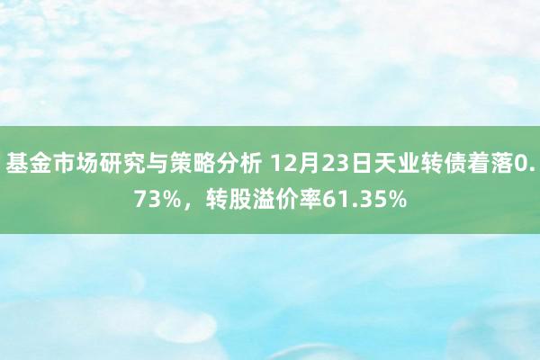 基金市场研究与策略分析 12月23日天业转债着落0.73%，转股溢价率61.35%