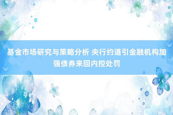 基金市场研究与策略分析 央行约道引金融机构加强债券来回内控处罚