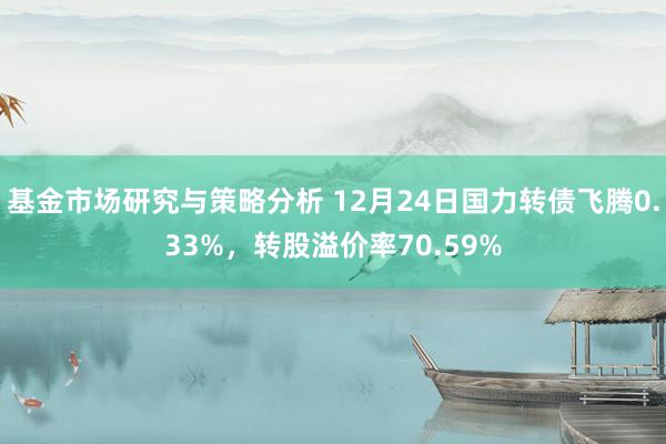 基金市场研究与策略分析 12月24日国力转债飞腾0.33%，转股溢价率70.59%