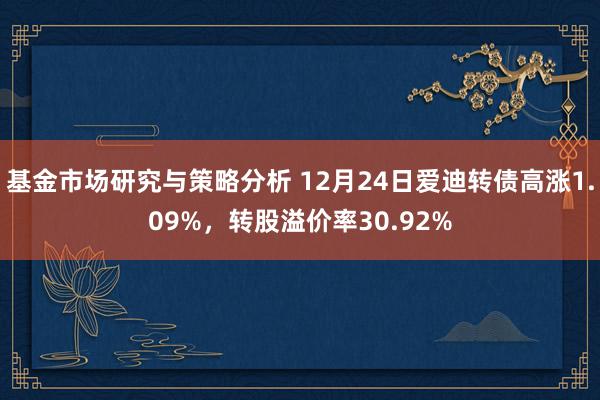 基金市场研究与策略分析 12月24日爱迪转债高涨1.09%，转股溢价率30.92%