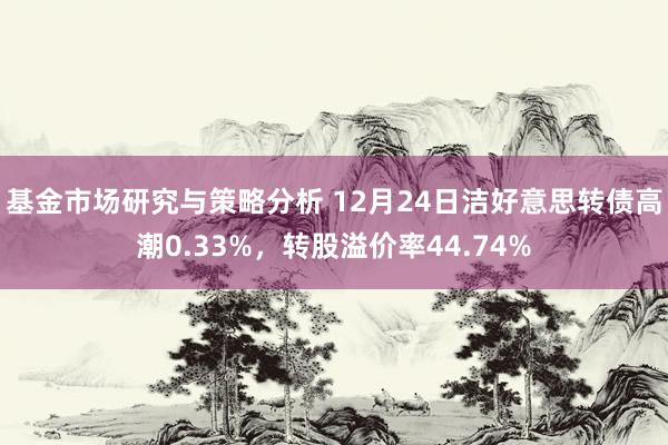 基金市场研究与策略分析 12月24日洁好意思转债高潮0.33%，转股溢价率44.74%