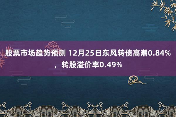 股票市场趋势预测 12月25日东风转债高潮0.84%，转股溢价率0.49%