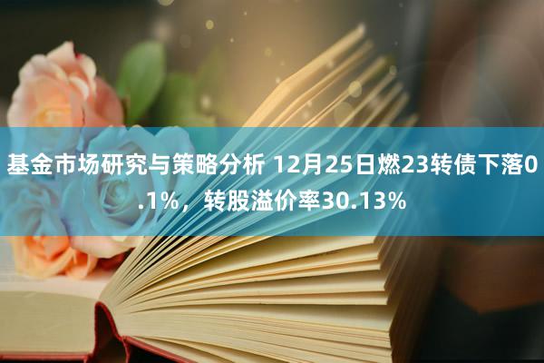 基金市场研究与策略分析 12月25日燃23转债下落0.1%，转股溢价率30.13%