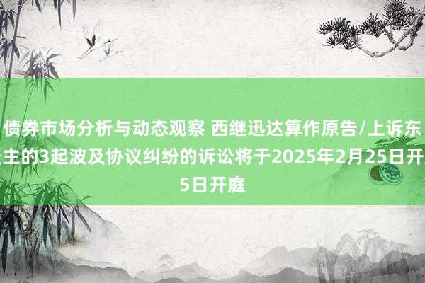 债券市场分析与动态观察 西继迅达算作原告/上诉东谈主的3起波及协议纠纷的诉讼将于2025年2月25日开庭