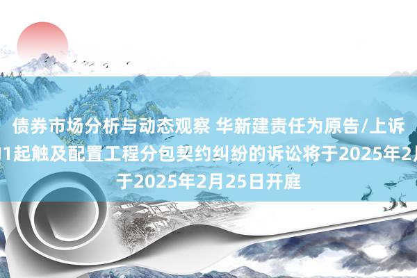 债券市场分析与动态观察 华新建责任为原告/上诉东说念主的1起触及配置工程分包契约纠纷的诉讼将于2025年2月25日开庭