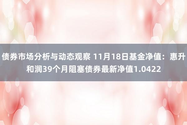 债券市场分析与动态观察 11月18日基金净值：惠升和润39个月阻塞债券最新净值1.0422