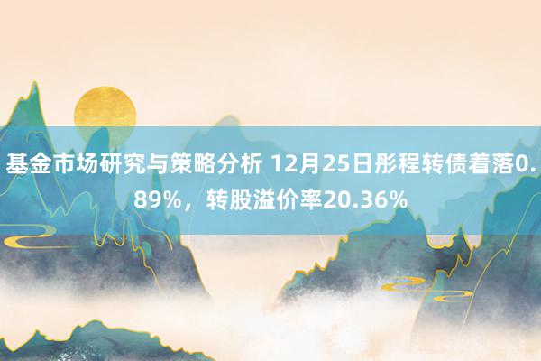 基金市场研究与策略分析 12月25日彤程转债着落0.89%，转股溢价率20.36%