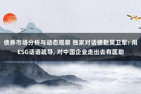 债券市场分析与动态观察 独家对话德勤吴卫军: 用ESG话语疏导, 对中国企业走出去有匡助