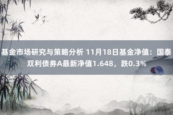 基金市场研究与策略分析 11月18日基金净值：国泰双利债券A最新净值1.648，跌0.3%